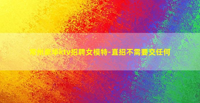 常州豪华ktv招聘女模特-直招不需要交任何